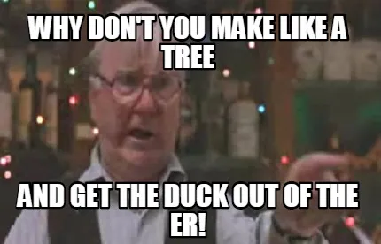 Funny WHY DON'T YOU MAKE LIKE A TREE AND GET THE DUCK OUT OF THE ER!