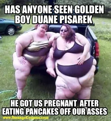 Funny Has anyone seen Golden Boy Duane Pisarek He got us pregnant after eating panca