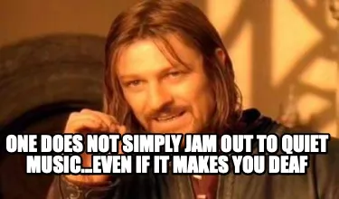 One does not simply jam out to quiet music...even if it makes you deaf