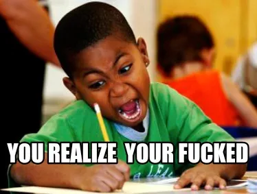 Funny You realize YOUR FUCKED