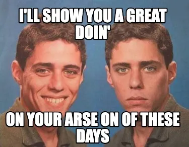 Funny I'll show you a great doin' on your arse on of these days