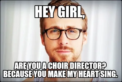 Hey girl, Are you a choir director? Because you make my heart sing.