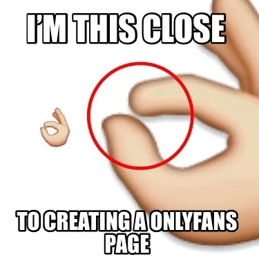 Funny I’m this close to creating a onlyfans page