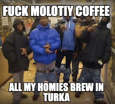 Fuck molotiy coffee all my homies brew in turka