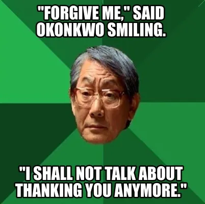 "forgive me," said okonkwo smiling. "i shall not talk about thanking you anymore