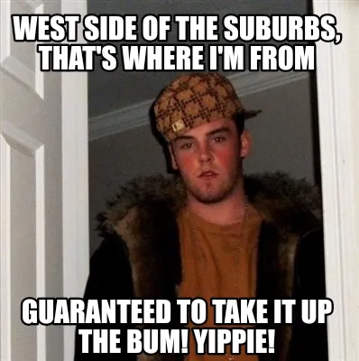 West side of the suburbs, that's where I'm from Guaranteed to take it up the bum