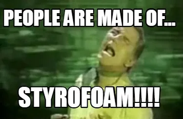 People are made of... STYROFOAM!!!!