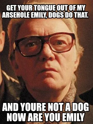Funny Get your tongue out of my arsehole Emily, dogs do that. And youre not a dog now