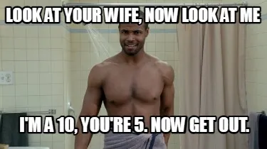 Funny Look at your wife, now look at me I'm a 10, you're 5. Now get out.