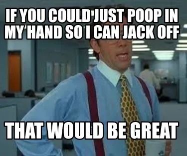 Funny If you could just poop in my hand so I can jack off That would be great