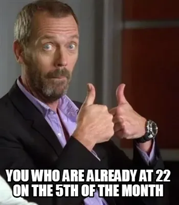 Funny you who are already at 22 on the 5th of the month