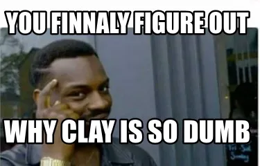 Funny You finnaly figure out why clay is so dumb