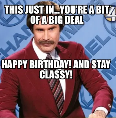This just in…You’re a bit of a big deal Happy Birthday! And stay classy!