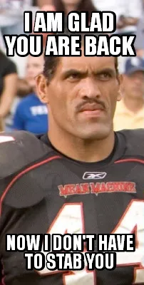 Funny I am glad you are back Now I don't have to stab you