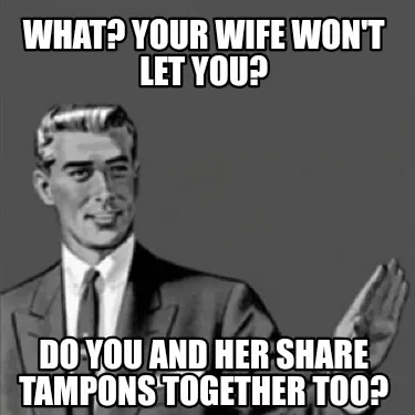 Funny What? Your wife won't let you? Do you and her share tampons together too?