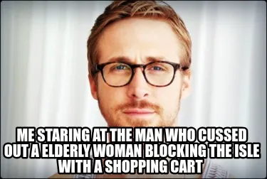 Funny me staring at the man who cussed out a elderly woman blocking the isle with a s