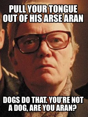 Funny Pull your tongue out of his arse Aran Dogs do that. You’re not a dog, are you
