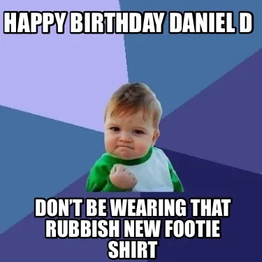 Happy Birthday Daniel D Don’t be wearing that rubbish new footie shirt