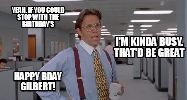 Funny Yeah, if you could stop with the birthday's I'm kinda busy. That'd be great Happ