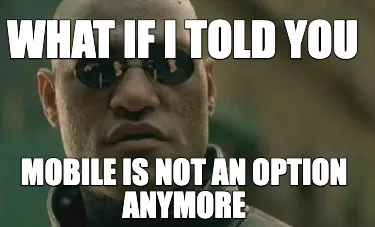What if I told you Mobile is not an option anymore