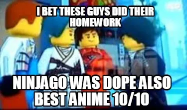Funny I bet these guys did their homework Ninjago was dope also best anime 10/10