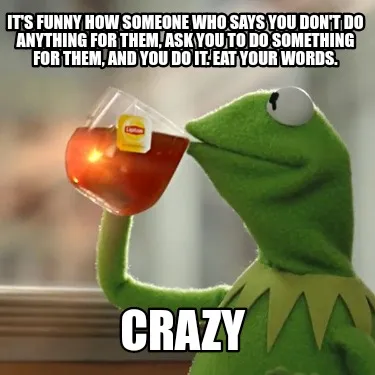 Funny It's funny how someone who says you don't do anything for them, ask you to do so