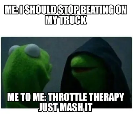 Funny Me: I Should stop beating on my truck Me to Me: throttle therapy just mash it