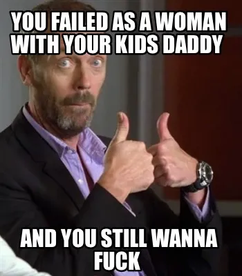 You failed as a woman with your kids Daddy And you still wanna Fuck