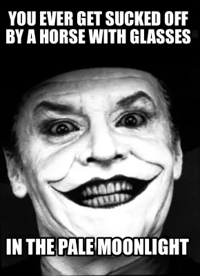 You ever get sucked off by a horse with glasses in the pale moonlight