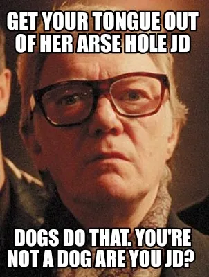 Funny Get your tongue out of her arse hole JD Dogs do that. You're not a dog are you J