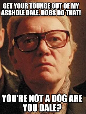 Funny Get your tounge out of my asshole dale. Dogs do that! You're not a dog are you d