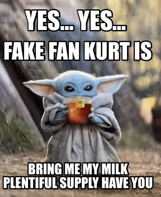 Yes… Yes… Fake fan Kurt is Bring me my milk plentiful supply have you