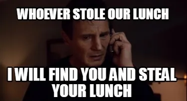Whoever stole our lunch I will find you and steal your lunch