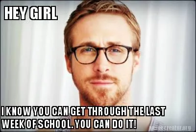 HEY GIRL I KNOW YOU CAN GET THROUGH THE LAST WEEK OF SCHOOL. YOU CAN DO IT!