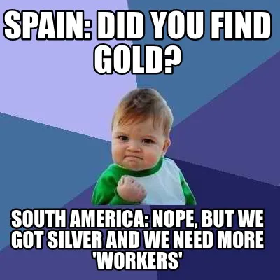 Spain: DId you find gold? South America: NOpe, but we got silver and we need mor