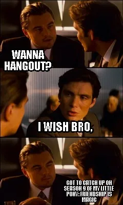 I wish bro, got to catch up on season 9 of My little pony: friendship is magic w