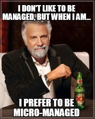 I don't like to be managed, but when I am... I prefer to be micro-managed