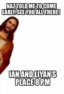 Naz told me to come early. See you all there! Ian and Liyan’s Place 8 pm