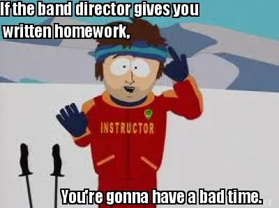 Funny If the band director gives you written homework, You're gonna have a bad time.