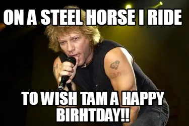 Funny On a steel horse i ride to wish tam a happy birhtday!!