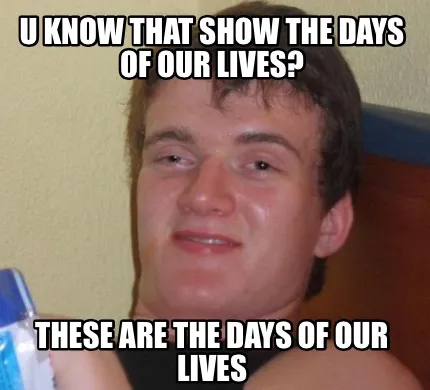 Funny u know that show the days of our lives? these are the days of OUR lives