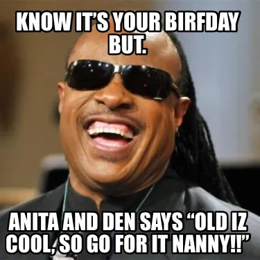 Funny Know it’s your birfday but. Anita and Den says “Old iz cool, so go for it Na