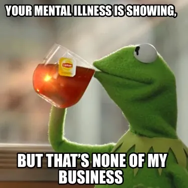Funny Your mental illness is showing, but that’s none of my business