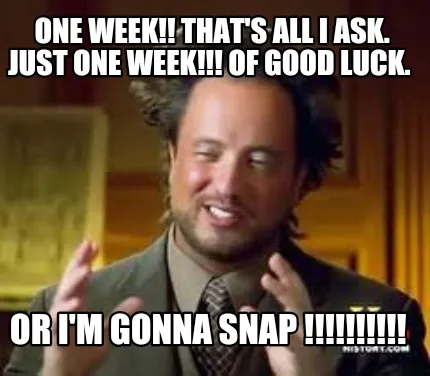 ONE WEEK!! that's all I ask. JUST ONE WEEK!!! Of good luck. OR I'M GONNA SNAP !