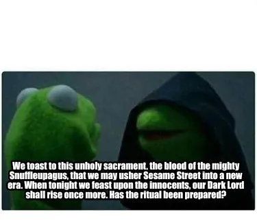 We toast to this unholy sacrament, the blood of the mighty Snuffleupagus, that