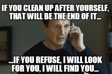 Funny If you clean up after yourself, that will be the end of it... ...If you refuse,