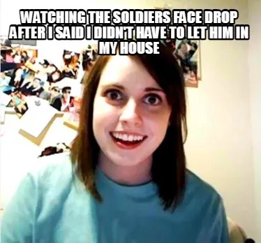 Watching the soldiers face drop after I said I didn't have to let him in my hous