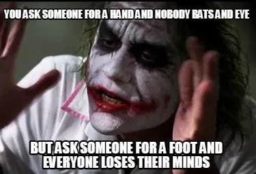 You ask someone for a hand and nobody bats and eye But ask someone for a foot an