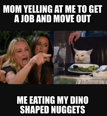 Mom yelling at me to get a job and move out Me eating my Dino shaped nuggets