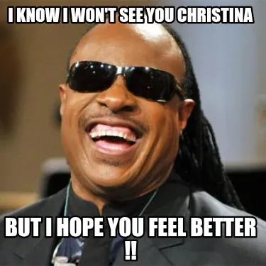 I know I won't see you christina But I hope you feel better !!